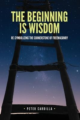 The Beginning is Wisdom: Re-symbolizing the Cornerstone of Freemasonry - Peter Cardilla - cover