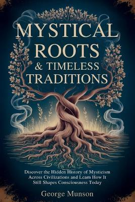 Mystical Roots & Timeless Traditions: Discover the Hidden History of Mysticism Across Civilizations and Learn How It Still Shapes Consciousness Today - George Munson - cover