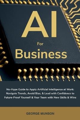 AI for Business: No-Hype Guide to Apply Artificial Intelligence at Work: Navigate Trends, Avoid Bias, & Lead with Confidence to Future-Proof Yourself & Your Team with New Skills & Wins - George Munson - cover