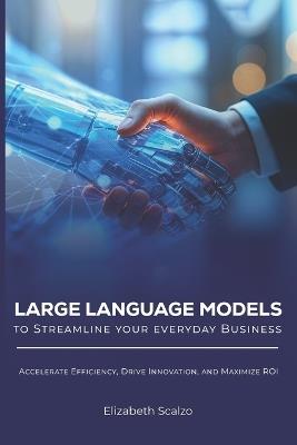 Large Language Models to Streamline Your Everyday Business: Accelerate Efficiency, Drive Innovation, and Maximize ROI - Elizabeth Scalzo - cover