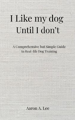I like my dog until I don't: A Comprehensive but Simple Guide to Real-Life Dog Training - Aaron Lee - cover