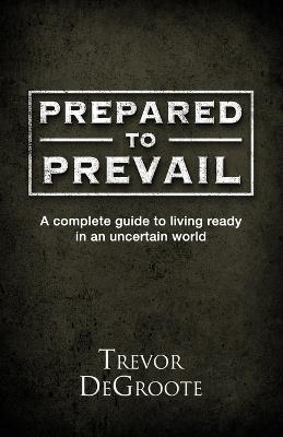 Prepared To Prevail: A Complete Guide To Living Ready In An Uncertain World - Trevor Degroote - cover