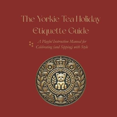 The Yorkie Tea Holiday Etiquette Guide: A Playful Instruction Manual for Celebrating (and Sipping) with Style - Yorkie Tea Council - cover