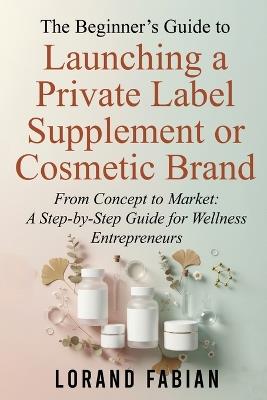 The Beginner's Guide to Launching a Private Label Supplement or Cosmetic Brand: From Concept to Market: a Step-By-Step Guide for Wellness Entrepreneurs - Lorand Fabian - cover