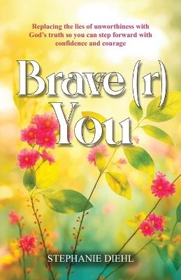 Brave(r) You: Replacing the lies of unworthiness with God's truth so you can step forward with confidence and courage - Stephanie Diehl - cover