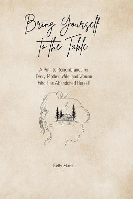Bring Yourself to the Table: A Path to Remembrance for Every Mother, Wife, and Woman Who has Abandoned Herself - Kelly Marsh - cover