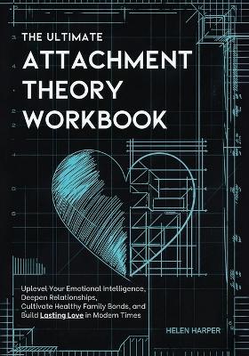 The Ultimate Attachment Theory Workbook: Uplevel Your Emotional Intelligence, Deepen Relationships, Cultivate Healthy Family Bonds, and Build Lasting Love in Modern Times - Helen Harper - cover