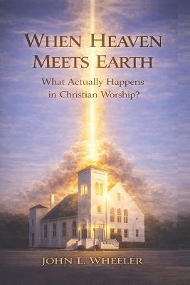 When Heaven Meets Earth: What Actually Happens in Christian Worship? - John L Wheeler - cover