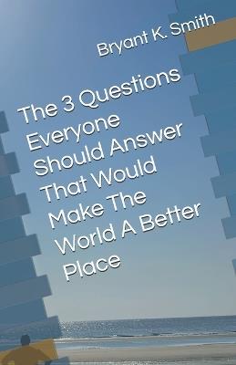 The 3 Questions Everyone Should Answer That Would Make The World A Better Place - Bryant K Smith - cover