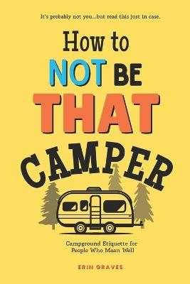 How To Not Be THAT Camper: Campground Etiquette For People Who Mean Well - Erin Graves - cover