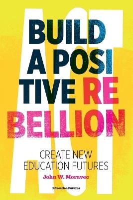 Build a Positive Rebellion: Create New Education Futures - John W Moravec - cover