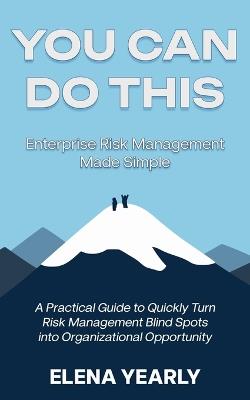 You Can Do This: Enterprise Risk Management Made Simple: A Practical Guide to Quickly Turn Risk Management Blind Spots into Organizational Opportunity - Elena Yearly - cover