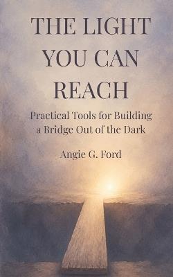 The Light You Can Reach: Practical Tools for Building a Bridge Out of the Dark - Angie G Ford - cover