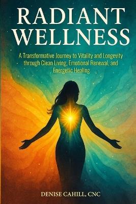 Radiant Wellness: A Transformative Journey to Vitality and Longevity through Clean Living, Emotional Renewal, and Energetic Healing - Denise Cahill - cover