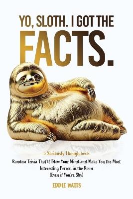Yo, Sloth. I Got the Facts.: Random Trivia That'll Blow Your Mind and Make You the Most Interesting Person in the Room (Even if You're Shy) - Eddie Watts - cover