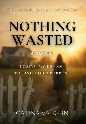 Nothing Wasted: Losing My Dream to Find God's Purpose - Catina Vaughn - cover