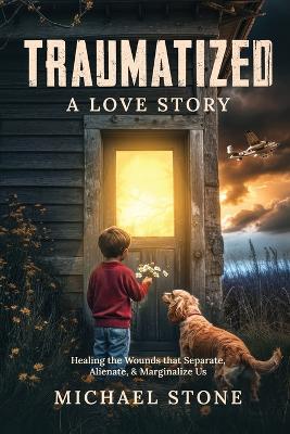 Traumatized A Love Story: Healing the Wounds that Separate, Alienate, & Marginalize Us - Michael Stone - cover