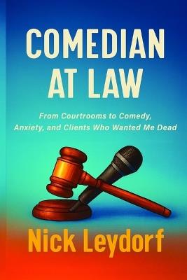 Comedian at Law: From Courtrooms to Comedy, Anxiety, and Clients Who Wanted Me Dead: From Courtrooms to Comedy, Anxiety, and the Clients Who Wanted Me Dead:: From Courtrooms to Comedy, Anxiety, and Clients Who Wanted Me Dead - Nick Leydorf - cover